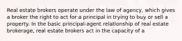 Real estate brokers operate under the law of agency, which gives a broker the right to act for a principal in trying to buy or sell a property. In the basic principal-agent relationship of real estate brokerage, real estate brokers act in the capacity of a