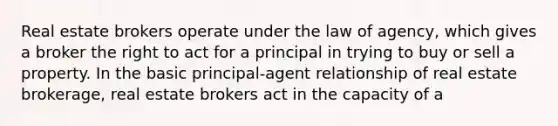 Real estate brokers operate under the law of agency, which gives a broker the right to act for a principal in trying to buy or sell a property. In the basic principal-agent relationship of real estate brokerage, real estate brokers act in the capacity of a