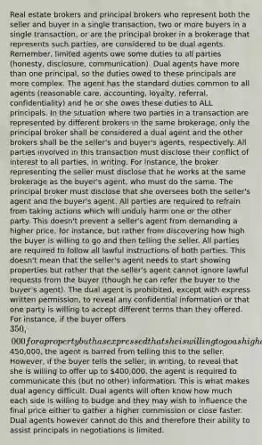 Real estate brokers and principal brokers who represent both the seller and buyer in a single transaction, two or more buyers in a single transaction, or are the principal broker in a brokerage that represents such parties, are considered to be dual agents. Remember, limited agents owe some duties to all parties (honesty, disclosure, communication). Dual agents have more than one principal, so the duties owed to these principals are more complex. The agent has the standard duties common to all agents (reasonable care, accounting, loyalty, referral, confidentiality) and he or she owes these duties to ALL principals. In the situation where two parties in a transaction are represented by different brokers in the same brokerage, only the principal broker shall be considered a dual agent and the other brokers shall be the seller's and buyer's agents, respectively. All parties involved in this transaction must disclose their conflict of interest to all parties, in writing. For instance, the broker representing the seller must disclose that he works at the same brokerage as the buyer's agent, who must do the same. The principal broker must disclose that she oversees both the seller's agent and the buyer's agent. All parties are required to refrain from taking actions which will unduly harm one or the other party. This doesn't prevent a seller's agent from demanding a higher price, for instance, but rather from discovering how high the buyer is willing to go and then telling the seller. All parties are required to follow all lawful instructions of both parties. This doesn't mean that the seller's agent needs to start showing properties but rather that the seller's agent cannot ignore lawful requests from the buyer (though he can refer the buyer to the buyer's agent). The dual agent is prohibited, except with express written permission, to reveal any confidential information or that one party is willing to accept different terms than they offered. For instance, if the buyer offers 350,000 for a property but has expressed that she is willing to go as high as450,000, the agent is barred from telling this to the seller. However, if the buyer tells the seller, in writing, to reveal that she is willing to offer up to 400,000, the agent is required to communicate this (but no other) information. This is what makes dual agency difficult. Dual agents will often know how much each side is willing to budge and they may wish to influence the final price either to gather a higher commission or close faster. Dual agents however cannot do this and therefore their ability to assist principals in negotiations is limited.