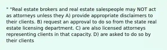 " "Real estate brokers and real estate salespeople may NOT act as attorneys unless they A) provide appropriate disclaimers to their clients. B) request an approval to do so from the state real estate licensing department. C) are also licensed attorneys representing clients in that capacity. D) are asked to do so by their clients