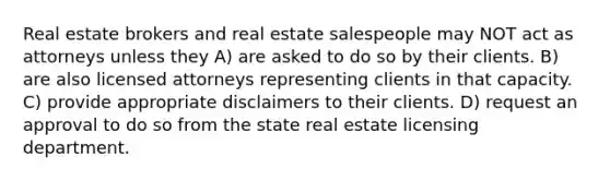 Real estate brokers and real estate salespeople may NOT act as attorneys unless they A) are asked to do so by their clients. B) are also licensed attorneys representing clients in that capacity. C) provide appropriate disclaimers to their clients. D) request an approval to do so from the state real estate licensing department.