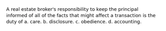 A real estate broker's responsibility to keep the principal informed of all of the facts that might affect a transaction is the duty of a. care. b. disclosure. c. obedience. d. accounting.