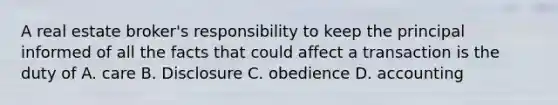 A real estate broker's responsibility to keep the principal informed of all the facts that could affect a transaction is the duty of A. care B. Disclosure C. obedience D. accounting