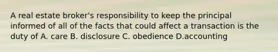 A real estate broker's responsibility to keep the principal informed of all of the facts that could affect a transaction is the duty of A. care B. disclosure C. obedience D.accounting