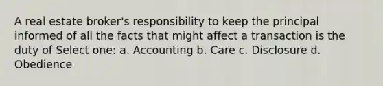 A real estate broker's responsibility to keep the principal informed of all the facts that might affect a transaction is the duty of Select one: a. Accounting b. Care c. Disclosure d. Obedience