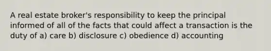 A real estate broker's responsibility to keep the principal informed of all of the facts that could affect a transaction is the duty of a) care b) disclosure c) obedience d) accounting