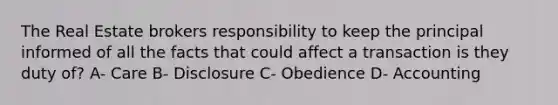 The Real Estate brokers responsibility to keep the principal informed of all the facts that could affect a transaction is they duty of? A- Care B- Disclosure C- Obedience D- Accounting