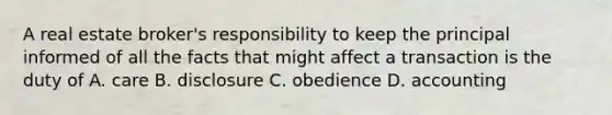 A real estate broker's responsibility to keep the principal informed of all the facts that might affect a transaction is the duty of A. care B. disclosure C. obedience D. accounting