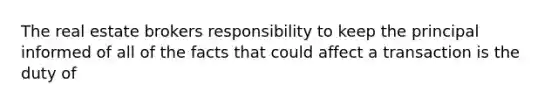 The real estate brokers responsibility to keep the principal informed of all of the facts that could affect a transaction is the duty of