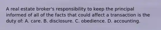 A real estate broker's responsibility to keep the principal informed of all of the facts that could affect a transaction is the duty of: A. care. B. disclosure. C. obedience. D. accounting.