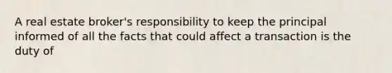 A real estate broker's responsibility to keep the principal informed of all the facts that could affect a transaction is the duty of