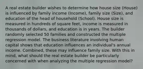 A real estate builder wishes to determine how house size (House) is influenced by family income (Income), family size (Size), and education of the head of household (School). House size is measured in hundreds of square feet, income is measured in thousands of dollars, and education is in years. The builder randomly selected 50 families and constructed the multiple regression model. The business literature involving human capital shows that education influences an individual's annual income. Combined, these may influence family size. With this in mind, what should the real estate builder be particularly concerned with when analyzing the multiple regression model?