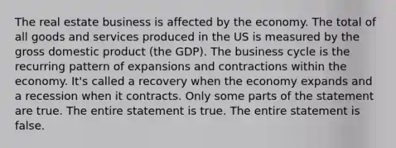 The real estate business is affected by the economy. The total of all goods and services produced in the US is measured by the gross domestic product (the GDP). The business cycle is the recurring pattern of expansions and contractions within the economy. It's called a recovery when the economy expands and a recession when it contracts. Only some parts of the statement are true. The entire statement is true. The entire statement is false.