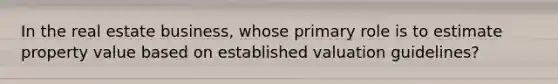 In the real estate business, whose primary role is to estimate property value based on established valuation guidelines?