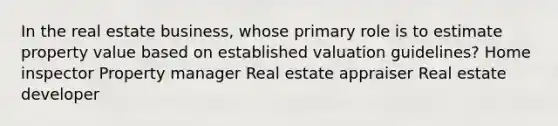 In the real estate business, whose primary role is to estimate property value based on established valuation guidelines? Home inspector Property manager Real estate appraiser Real estate developer