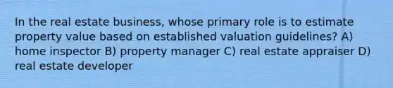 In the real estate business, whose primary role is to estimate property value based on established valuation guidelines? A) home inspector B) property manager C) real estate appraiser D) real estate developer