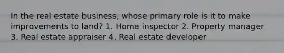 In the real estate business, whose primary role is it to make improvements to land? 1. Home inspector 2. Property manager 3. Real estate appraiser 4. Real estate developer