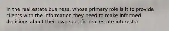 In the real estate business, whose primary role is it to provide clients with the information they need to make informed decisions about their own specific real estate interests?