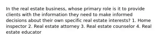 In the real estate business, whose primary role is it to provide clients with the information they need to make <a href='https://www.questionai.com/knowledge/k9ARruuXx6-informed-decision' class='anchor-knowledge'>informed decision</a>s about their own specific real estate interests? 1. Home inspector 2. Real estate attorney 3. Real estate counselor 4. Real estate educator