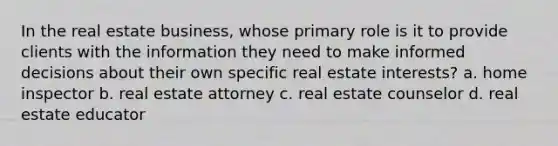 In the real estate business, whose primary role is it to provide clients with the information they need to make informed decisions about their own specific real estate interests? a. home inspector b. real estate attorney c. real estate counselor d. real estate educator