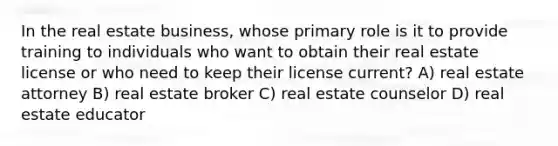 In the real estate business, whose primary role is it to provide training to individuals who want to obtain their real estate license or who need to keep their license current? A) real estate attorney B) real estate broker C) real estate counselor D) real estate educator