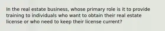 In the real estate business, whose primary role is it to provide training to individuals who want to obtain their real estate license or who need to keep their license current?