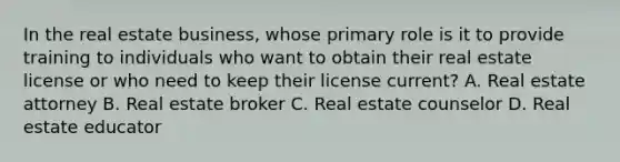 In the real estate business, whose primary role is it to provide training to individuals who want to obtain their real estate license or who need to keep their license current? A. Real estate attorney B. Real estate broker C. Real estate counselor D. Real estate educator