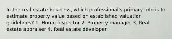 In the real estate business, which professional's primary role is to estimate property value based on established valuation guidelines? 1. Home inspector 2. Property manager 3. Real estate appraiser 4. Real estate developer