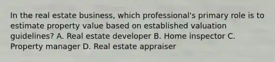 In the real estate business, which professional's primary role is to estimate property value based on established valuation guidelines? A. Real estate developer B. Home inspector C. Property manager D. Real estate appraiser