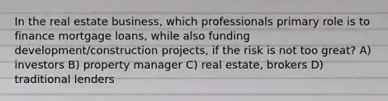 In the real estate business, which professionals primary role is to finance mortgage loans, while also funding development/construction projects, if the risk is not too great? A) investors B) property manager C) real estate, brokers D) traditional lenders