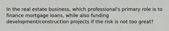 In the real estate business, which professional's primary role is to finance mortgage loans, while also funding development/construction projects if the risk is not too great?