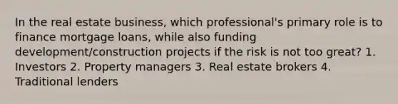 In the real estate business, which professional's primary role is to finance mortgage loans, while also funding development/construction projects if the risk is not too great? 1. Investors 2. Property managers 3. Real estate brokers 4. Traditional lenders