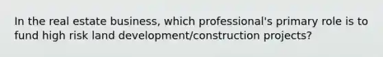 In the real estate business, which professional's primary role is to fund high risk land development/construction projects?