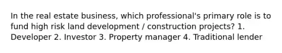 In the real estate business, which professional's primary role is to fund high risk land development / construction projects? 1. Developer 2. Investor 3. Property manager 4. Traditional lender