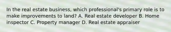 In the real estate business, which professional's primary role is to make improvements to land? A. Real estate developer B. Home inspector C. Property manager D. Real estate appraiser