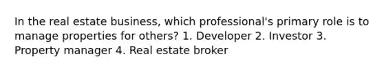 In the real estate business, which professional's primary role is to manage properties for others? 1. Developer 2. Investor 3. Property manager 4. Real estate broker