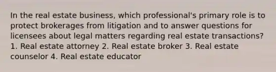 In the real estate business, which professional's primary role is to protect brokerages from litigation and to answer questions for licensees about legal matters regarding real estate transactions? 1. Real estate attorney 2. Real estate broker 3. Real estate counselor 4. Real estate educator