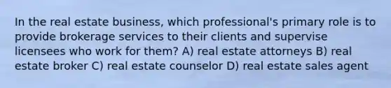 In the real estate business, which professional's primary role is to provide brokerage services to their clients and supervise licensees who work for them? A) real estate attorneys B) real estate broker C) real estate counselor D) real estate sales agent