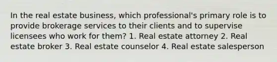 In the real estate business, which professional's primary role is to provide brokerage services to their clients and to supervise licensees who work for them? 1. Real estate attorney 2. Real estate broker 3. Real estate counselor 4. Real estate salesperson