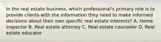 In the real estate business, which professional's primary role is to provide clients with the information they need to make informed decisions about their own specific real estate interests? A. Home inspector B. Real estate attorney C. Real estate counselor D. Real estate educator