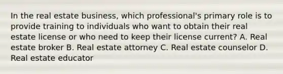 In the real estate business, which professional's primary role is to provide training to individuals who want to obtain their real estate license or who need to keep their license current? A. Real estate broker B. Real estate attorney C. Real estate counselor D. Real estate educator