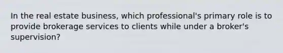 In the real estate business, which professional's primary role is to provide brokerage services to clients while under a broker's supervision?