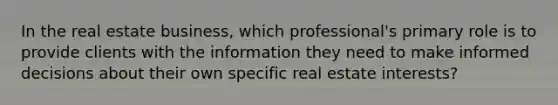 In the real estate business, which professional's primary role is to provide clients with the information they need to make informed decisions about their own specific real estate interests?