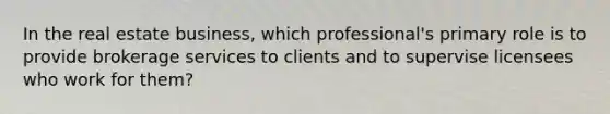 In the real estate business, which professional's primary role is to provide brokerage services to clients and to supervise licensees who work for them?