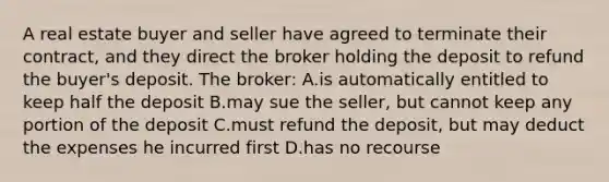 A real estate buyer and seller have agreed to terminate their contract, and they direct the broker holding the deposit to refund the buyer's deposit. The broker: A.is automatically entitled to keep half the deposit B.may sue the seller, but cannot keep any portion of the deposit C.must refund the deposit, but may deduct the expenses he incurred first D.has no recourse