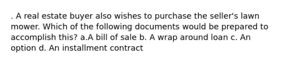 . A real estate buyer also wishes to purchase the seller's lawn mower. Which of the following documents would be prepared to accomplish this? a.A bill of sale b. A wrap around loan c. An option d. An installment contract