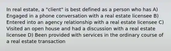 In real estate, a "client" is best defined as a person who has A) Engaged in a phone conversation with a real estate licensee B) Entered into an agency relationship with a real estate licensee C) Visited an open house and had a discussion with a real estate licensee D) Been provided with services in the ordinary course of a real estate transaction