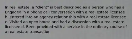 In real estate, a "client" is best described as a person who has a. Engaged in a phone call conversation with a real estate licensee b. Entered into an agency relationship with a real estate licensee c. Visited an open house and had a discussion with a real estate licensee d. Been provided with a service in the ordinary course of a real estate transaction