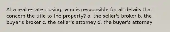 At a real estate closing, who is responsible for all details that concern the title to the property? a. the seller's broker b. the buyer's broker c. the seller's attorney d. the buyer's attorney