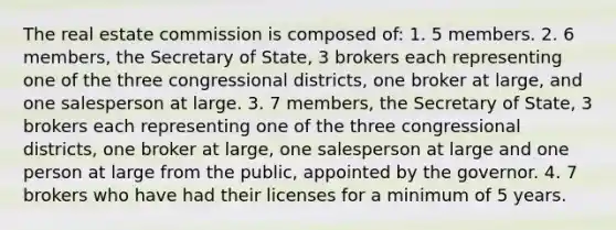 The real estate commission is composed of: 1. 5 members. 2. 6 members, the Secretary of State, 3 brokers each representing one of the three congressional districts, one broker at large, and one salesperson at large. 3. 7 members, the Secretary of State, 3 brokers each representing one of the three congressional districts, one broker at large, one salesperson at large and one person at large from the public, appointed by the governor. 4. 7 brokers who have had their licenses for a minimum of 5 years.